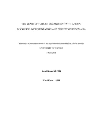 TEN YEARS OF TURKISH ENGAGEMENT WITH AFRICA:
DISCOURSE, IMPLEMENTATION AND PERCEPTION IN SOMALIA
Submitted in partial fulfilment of the requirements for the MSc in African Studies
UNIVERSITY OF OXFORD
5 June 2015
Yusuf Kenan KÜÇÜK
Word Count: 15.001
 