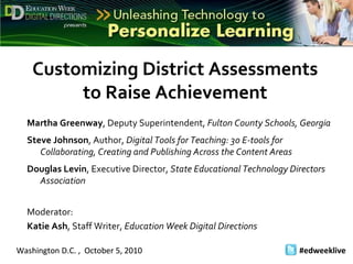 Washington D.C. ,  October 5, 2010 #edweeklive   Customizing District Assessments to Raise Achievement Martha Greenway , Deputy Superintendent,  Fulton County Schools, Georgia Steve Johnson , Author,  Digital Tools for Teaching: 30 E-tools for Collaborating, Creating and Publishing Across the Content Areas  Douglas Levin , Executive Director,  State Educational Technology Directors Association Moderator:  Katie Ash , Staff Writer,  Education Week Digital Directions 