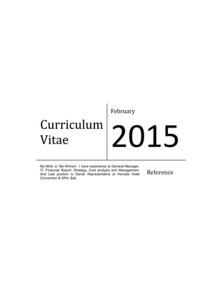 Curriculum
Vitae
February
2015
My Moto is “Be Winner”, I have experience at General Manager,
IT, Financial Report, Strategy, Cost analysis and Management.
And Last position is Owner Representative at Harrads Hotel
Convention & SPA, Bali.
Reference
 