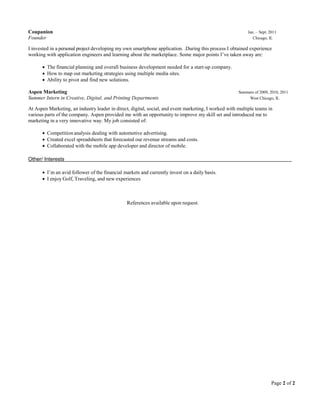 Page 2 of 2
Coupanion Jan. – Sept. 2011
Founder Chicago, IL
I invested in a personal project developing my own smartphone application. .During this process I obtained experience
working with application engineers and learning about the marketplace. Some major points I’ve taken away are:
 The financial planning and overall business development needed for a start-up company.
 How to map out marketing strategies using multiple media sites.
 Ability to pivot and find new solutions.
Aspen Marketing Summers of 2009, 2010, 2011
Summer Intern in Creative, Digital, and Printing Departments West Chicago, IL
At Aspen Marketing, an industry leader in direct, digital, social, and event marketing, I worked with multiple teams in
various parts of the company. Aspen provided me with an opportunity to improve my skill set and introduced me to
marketing in a very innovative way. My job consisted of:
 Competition analysis dealing with automotive advertising.
 Created excel spreadsheets that forecasted our revenue streams and costs.
 Collaborated with the mobile app developer and director of mobile.
Other/ Interests
 I’m an avid follower of the financial markets and currently invest on a daily basis.
 I enjoy Golf, Traveling, and new experiences
References available upon request.
 