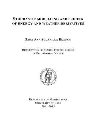 STOCHASTIC MODELLING AND PRICING
OF ENERGY AND WEATHER DERIVATIVES
SARA ANA SOLANILLA BLANCO
DISSERTATION PRESENTED FOR THE DEGREE
OF PHILOSOPHIÆ DOCTOR
DEPARTMENT OF MATHEMATICS
UNIVERSITY OF OSLO
2011-2015
 