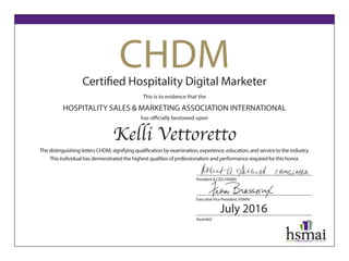 CHDMCertified Hospitality Digital Marketer
This is to evidence that the
HOSPITALITY SALES & MARKETING ASSOCIATION INTERNATIONAL
has officially bestowed upon
Kelli Vettoretto
The distinguishing letters CHDM, signifying qualification by examination, experience, education, and service to the industry.
This individual has demonstrated the highest qualities of professionalism and performance required for this honor.
President & CEO, HSMAI
ExecutiveVice President, HSMAI
Awarded
July 2016
 