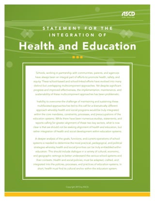 S t a t e m e n t f o r t h e
i n t e g r a t i o n o f
Health and Education
Copyright 2015 by ASCD.
Schools, working in partnership with communities, parents, and agencies
have always been an integral part of efforts to promote health, safety, and
equity. These school-based and school-linked efforts have evolved into many
distinct but overlapping multicomponent approaches. Yet despite significant
progress and improved effectiveness, the implementation, maintenance, and
sustainability of these multicomponent approaches has been problematic.
Inability to overcome the challenge of maintaining and sustaining these
multifaceted approaches has led to this call for a dramatically different
approach whereby health and social programs would be truly integrated
within the core mandates, constraints, processes, and preoccupations of the
education systems. While there have been numerous studies, statements, and
reports calling for greater alignment of these two key sectors, what is now
clear is that we should not be seeking alignment of health and education, but
rather integration of health and social development within education systems.
A deeper analysis of the goals, functions, and current operations of school
systems is needed to determine the most practical, pedagogical, and political
strategies whereby health and social priorities can be truly embedded within
education. This should include dialogue in a variety of cultural, economic,
and geographic settings to better understand the various school systems and
their contexts. Health and social policies, must be adapted, crafted, and
integrated into the policies, processes, and practices of education systems. In
short, health must find its cultural anchor within the education system.
 