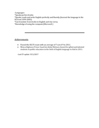 -Languages:
*Speaks perfect Arabic.
*Speaks, reads and write English perfectly and fluently.(learned the language in the
US from 1999-2003)
*Can translate from Arabic to English and vise versa.
*Knowledge of using the computer(Microsoft )
Achievements
 Passed the IELTS exam with an average of 7 out of 9 in 2011.
 Won a Highness Prince Saud bin Abdul Mohsen Award for gifted and talented
students in public education in the field of English language in Hail in 2011.
-Last CV update 19/1/2017
 