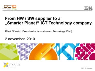 From HW / SW supplier to a „Smarter Planet“   ICT Technology company Kees Donker   ( Executive for Innovation and Technology ,IBM ) 2 november  2010 