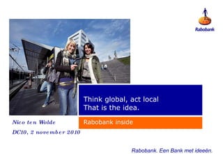 Think global, act local That is the idea. Rabobank inside Rabobank. Een Bank met  ideeën . Nico ten Wolde DC10, 2 november 2010 