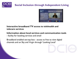 Social Inclusion through Independent Living
Interactive broadband TV access to telehealth and
telecare services
Information about local services and communication tools
- facility for booking services and email
Broadband enabled set-top box - access to free to view digital
channels and on Sky and Virgin through ‘Looking Local’
 