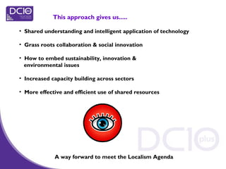 • Shared understanding and intelligent application of technology
• Grass roots collaboration & social innovation
• How to embed sustainability, innovation &
environmental issues
• Increased capacity building across sectors
• More effective and efficient use of shared resources
This approach gives us.....
A way forward to meet the Localism Agenda
 