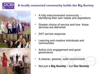 • A fully interconnected community -
identifying their own needs and aspirations
• Greater choice of service and how those
services are delivered
• 24/7 service response
• Learning and creative individuals and
communities
• Active civic engagement and good
governance
• A cleaner, greener, safer environment
• Not just a Big Society – but Our Society
A locally connected community builds the Big Society
 