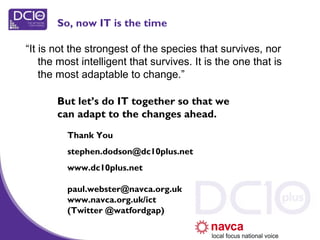 “It is not the strongest of the species that survives, nor
the most intelligent that survives. It is the one that is
the most adaptable to change.”
Thank You
stephen.dodson@dc10plus.net
www.dc10plus.net
paul.webster@navca.org.uk
www.navca.org.uk/ict
(Twitter @watfordgap)
But let’s do IT together so that we
can adapt to the changes ahead.
So, now IT is the time
 