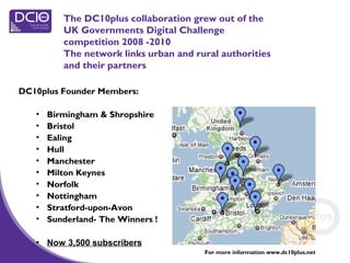 The DC10plus collaboration grew out of the
UK Governments Digital Challenge
competition 2008 -2010
The network links urban and rural authorities
and their partners
DC10plus Founder Members:
• Birmingham & Shropshire
• Bristol
• Ealing
• Hull
• Manchester
• Milton Keynes
• Norfolk
• Nottingham
• Stratford-upon-Avon
• Sunderland- The Winners !
• Now 3,500 subscribers
QuickTime™ and a
TIFF (Uncompressed) decompressor
are needed to see this picture.
For more information www.dc10plus.net
 