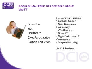 Focus of DC10plus has not been about
the IT
Education
Jobs
Healthcare
Civic Participation
Carbon Reduction
Five core work-themes:
• Capacity Building
• Next Generation
Connectivity
• Worklessness
• GreenICT
• Digital Switchover &
Convergence
• Independent Living
And 25 Products....
 