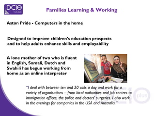 Aston Pride - Computers in the home
Families Learning & Working
A lone mother of two who is fluent
in English, Somali, Dutch and
Swahili has begun working from
home as an online interpreter
“I deal with between ten and 20 calls a day and work for a
variety of organisations – from local authorities and job centres to
immigration offices, the police and doctors’ surgeries. I also work
in the evenings for companies in the USA and Australia.”
Designed to improve children’s education prospects
and to help adults enhance skills and employability
 