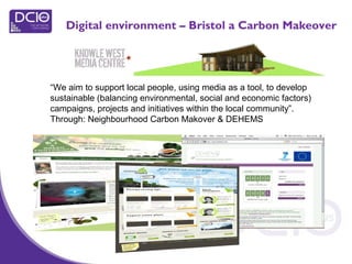 “We aim to support local people, using media as a tool, to develop
sustainable (balancing environmental, social and economic factors)
campaigns, projects and initiatives within the local community”.
Through: Neighbourhood Carbon Makover & DEHEMS
Digital environment – Bristol a Carbon Makeover
 