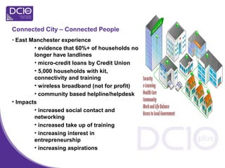 Connected City – Connected People
• East Manchester experience
• evidence that 60%+ of households no
longer have landlines
• micro-credit loans by Credit Union
• 5,000 households with kit,
connectivity and training
• wireless broadband (not for profit)
• community based helpline/helpdesk
• Impacts
• increased social contact and
networking
• increased take up of training
• increasing interest in
entrepreneurship
• increasing aspirations
 