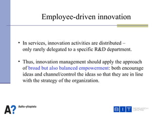 Employee-driven innovation  In services, innovation activities are distributed –  only rarely delegated to a specific R&D department. Thus, innovation management should apply the approach  of  broad but also balanced empowerment : both encourage  ideas and channel/control the ideas so that they are in line  with the strategy of the organization.    