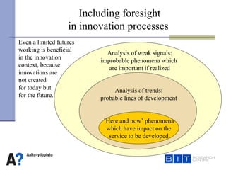 Including foresight  in innovation processes  ’ Here and now’ phenomena which have impact on the service to be developed Analysis of trends: probable lines of development Analysis of weak signals: improbable phenomena which  are important if realized Even a limited futures  working is beneficial  in the innovation  context, because  innovations are  not created  for today but  for the future. 