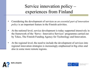Service innovation policy – experiences from Finland Considering the development of services as  an essential part of innovation policy  is an important feature in the Finnish activities.  At the national level, service development is today supported intensively in the framework of the ‘Serve - Innovative Services’ programme carried out  by Tekes, The Finnish Funding Agency for Technology and Innovation.  At the regional level, the need to include the development of services into regional innovation strategies is increasingly emphasised in big cities and  also in some more remote regions.   