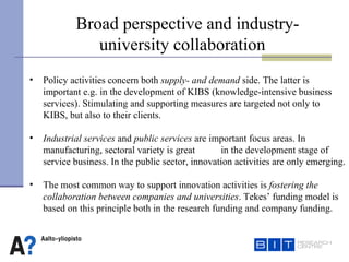 Broad perspective and industry- university collaboration   Policy activities concern both  supply- and demand  side. The latter is important e.g. in the development of KIBS (knowledge-intensive business services). Stimulating and supporting measures are targeted not only to  KIBS, but also to their clients.  Industrial services  and  public services  are important focus areas. In manufacturing, sectoral variety is great  in the development stage of service business. In the public sector, innovation activities are only emerging. The most common way to support innovation activities is  fostering the collaboration between companies and universities . Tekes’ funding model is  based on this principle both in the research funding and company funding. 