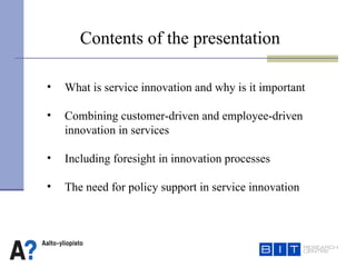   Contents of the presentation What is service innovation and why is it important  Combining customer-driven and employee-driven  innovation in services  Including foresight in innovation processes  The need for policy support in service innovation  
