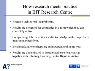How research meets practice  in BIT Research Centre Research tackles real life problems. Results are presented for companies in a form which they can concretely utilize.  Companies get  the  newest scientific knowledge in the project area  in a summarized form. Benchmarking workshops are an important tool in projects.  Results are disseminated to broader audience (e.g. courses  together with Life-long Learning Centre Dipoli in Aalto) 
