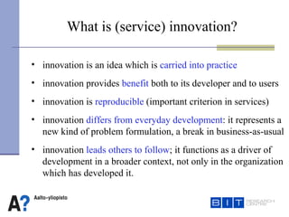 innovation is an idea which is  carried into practice innovation provides  benefit  both to its developer and to users innovation is  reproducible  (important criterion in services) innovation  differs from everyday development : it represents a new kind of problem formulation, a break in business-as-usual  innovation  leads others to follow ; it functions as a driver of development in a broader context, not only in the organization which has developed it.  What is (service) innovation?   
