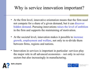Why is service innovation important?   At the firm level, innovative orientation means that the firm need  not compete for a share of a given demand, but it can  discover hidden demand . Pursuing innovations  raises the level of ambition   in the firm and supports the maintaining of motivation.  At the societal level, innovation makes it possible to  increase growth, employment and welfare , not only to re-divide them between firms, regions and nations.  Innovation in services is important in particular: services play  the major  role in all advanced economies – not only in service sectors but also increasingly in manufacturing.  