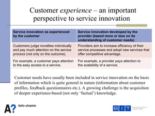 Customer  experience  – an important    perspective to service innovation Customer needs have usually been included in service innovation on the basis  of information which is quite general in nature (information about customer  profiles, feedback questionnaires etc.). A growing challenge is the acquisition  of deeper experience-based (not only ‘factual’) knowledge.  Service innovation as experienced  by the customer Service innovation developed by the provider (based more or less on its understanding of customer needs) Customers judge novelties individually and pay much attention on the service  process  (not only on the outcome). Providers aim to increase efficiency of their service processes and adopt new services that offer competitive advantage. For example, a customer pays attention to the easy access to a service.  For example, a provider pays attention to  the scalability of a service.  
