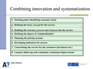 Combining innovation and systematization 8.  Launch; follow-up and evaluation; continuous improvement 7.  Concretising the service for the customers (brochures etc.) 6.  Developing indicators for success 5.  Planning the pricing systems 4.  Defining the degree of ‘standardization’ 2.  Defining the  basic concept  for the service 3.  Defining the  structure, process and resources  for the service 1.  Starting point: identifying customer needs 