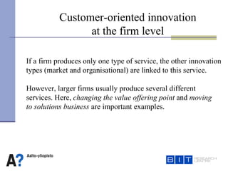 Customer-oriented innovation at the firm level If a firm produces only one type of service, the other innovation types (market and organisational) are linked to this service. However, larger firms usually produce several different services. Here,   changing the value offering point  and  moving  to solutions business  are important examples.   