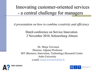   D r.  Marja Toivonen     Director, Adjunct Professor   BIT (Business, Innovation, Technology) Research Centre Aalto University   e-mail :   [email_address] A presentation on how to combine creativity and efficiency Dutch conference on Service Innovation  2  November  2010,  Schouwburg Almere   Innovating customer-oriented services  - a central challenge for managers 