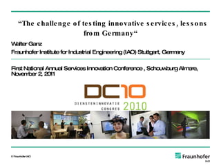 Walter Ganz Fraunhofer Institute for Industrial Engineering (IAO) Stuttgart, Germany First National Annual Services Innovation Conference  ,  Schouwburg Almere,   November 2,  2011   “ The challenge of testing innovative services, lessons from Germany “ 