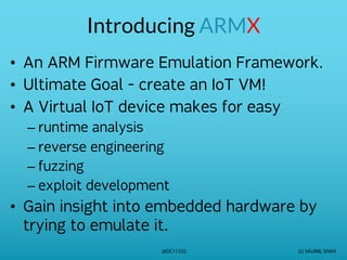 (c) SAUMIL SHAH
@DC11332
Introducing ARMX
• An ARM Firmware Emulation Framework.
• Ultimate Goal - create an IoT VM!
• A Virtual IoT device makes for easy
– runtime analysis
– reverse engineering
– fuzzing
– exploit development
• Gain insight into embedded hardware by
trying to emulate it.
 
