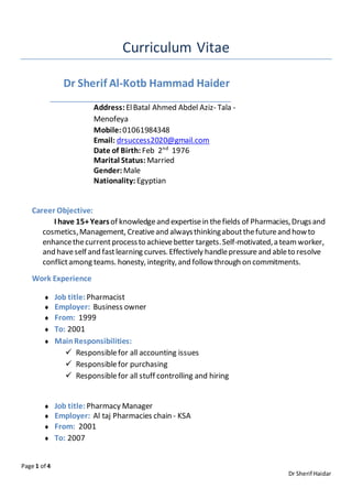 Page 1 of 4
Dr Sherif Haidar
Curriculum Vitae
Dr Sherif Al-Kotb Hammad Haider
Address:ElBatal Ahmed Abdel Aziz- Tala -
Menofeya
Mobile: 01061984348
Email: drsuccess2020@gmail.com
Date of Birth: Feb 2nd
1976
Marital Status: Married
Gender: Male
Nationality: Egyptian
Career Objective:
I have 15+Yearsof knowledgeand expertisein thefields of Pharmacies,Drugsand
cosmetics,Management, Creativeand alwaysthinkingaboutthefutureand howto
enhancethecurrentprocessto achievebetter targets.Self-motivated,a teamworker,
and haveself and fastlearning curves.Effectively handlepressureand ableto resolve
conflictamong teams. honesty, integrity,and followthrough on commitments.
Work Experience
 Job title: Pharmacist
 Employer: Business owner
 From: 1999
 To: 2001
 MainResponsibilities:
 Responsiblefor all accounting issues
 Responsiblefor purchasing
 Responsiblefor all stuff controlling and hiring
 Job title: Pharmacy Manager
 Employer: Al taj Pharmacies chain - KSA
 From: 2001
 To: 2007
 