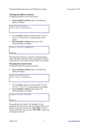Production Monitoring System with SD Memory Storage              User manual V1.05


Clearing the History memory
To reset the production timers and counters:

3.   Press and Hold the History button. The following
     display will appear:

 Save to History
 and Clear Counters



4.   Turn the Knob a number of clicks until the “Clear
     History Memory” message appears in the
     display.
5.   Press and Hold the History button again. The
     following display will appear:

 Clear History Memory


 Empty

The entire history memory is cleared. A single message is
added “Clr 341” where the number is the number of history
entries that was in the history memory before it was cleared.
Clearing the Grand Totals
To reset the production timers and counters:

6.   Press and Hold the History button. The following
     display will appear:

 Save to History
 and Clear Counters



7.   Turn the Knob a number of clicks until the “Clear
     Grand Totals” message appears in the display.
8.   Press and Hold the History button again. The
     following display will appear:

 Clear Grand Totals


 Empty

The grand totals are cleared. Two messages for each
production line that had an actual count greater than zero are
added to the history memory. The “Tgoa 12661” which is
the goal grand total count and .the “Tact 12962” which is the
actual grand total count .




Alzatex, Inc                                         7            www.alzatex.com
 