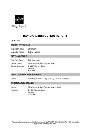 DAY CARE INSPECTION REPORT 
URN 119581 
INSPECTION DETAILS 
Inspection Date 20/09/2004 
Inspector Name Salma Raquib 
SETTING DETAILS 
Day Care Type Full Day Care 
Setting Name Limehouse Arches Day Nursery 
Setting Address 21-23 Trinidad Street 
London 
E14 8AA 
REGISTERED PROVIDER DETAILS 
Name Limehouse Arches Day Nursery Limited 03396672 
ORGANISATION DETAILS 
Name Limehouse Arches Day Nursery Limited 
Address 21-23 Trinidad Street 
London 
E14 8AA 
This inspection was carried out under the provisions of Part XA of the Children Act 1989, as inserted 
by the Care Standards Act 2000 
 