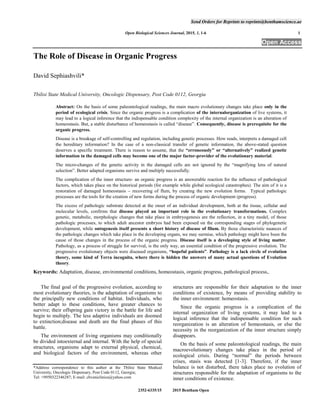 Send Orders for Reprints to reprints@benthamscience.ae
Open Biological Sciences Journal, 2015, 1, 1-6 1
2352-6335/15 2015 Bentham Open
Open Access
The Role of Disease in Organic Progress
David Sephiashvili*
Tbilisi State Medical University, Oncologic Dispensary, Post Code 0112, Georgia
Abstract: On the basis of some paleontological readings, the main macro evolutionary changes take place only in the
period of ecological crisis. Since the organic progress is a complication of the internalorganization of live systems, it
may lead to a logical inference that the indispensable condition complexity of the internal organization is an alteration of
homeostasis. But, a stable disturbance of homeostasis is called “disease”. Consequently, disease is prerequisite for the
organic progress.
Disease is a breakage of self-controlling and regulation, including genetic processes. How reads, interprets a damaged cell
the hereditary information? In the case of a non-classical transfer of genetic information, the above-stated question
deserves a specific treatment. There is reason to assume, that the “erroneously” or “alternatively” realized genetic
information in the damaged cells may become one of the major factor-provider of the evolutionary material.
The micro-changes of the genetic activity in the damaged cells are not ignored by the “magnifying lens of natural
selection”. Better adapted organisms survive and multiply successfully.
The complication of the inner structure- an organic progress is an answerable reaction for the influence of pathological
factors, which takes place on the historical periods (for example while global ecological catastrophes). The aim of it is a
restoration of damaged homeostasis – recovering of flum, by creating the new evolution forms. Typical pathologic
processes are the tools for the creation of new forms during the process of organic development (progress).
The excess of pathologic substrate detected at the onset of an individual development, both at the tissue, cellular and
molecular levels, confirms that disease played an important role in the evolutionary transformations. Complex
genetic, metabolic, morphologic changes that take place in embryogenesis are the reflection, in a tiny model, of those
pathologic processes, to which adult ancestor embryos had been exposed on the corresponding stages of phylogenetic
development, while ontogenesis itself presents a short history of disease of filum. By those characteristic nuances of
the pathologic changes which take place in the developing organs, we may surmise, which pathology might have been the
cause of those changes in the process of the organic progress. Disease itself is a developing style of living matter.
Pathology, as a process of struggle for survival, is the only way, an essential condition of the progressive evolution. The
progressive evolutionary objects were diseased organisms, “hopeful patients”. Pathology is a lack circle of evolution
theory, some kind of Terra incognita, where there is hidden the answers of many actual questions of Evolution
theory.
Keywords: Adaptation, disease, environmental conditions, homeostasis, organic progress, pathological process,.
The final goal of the progressive evolution, according to
most evolutionary theories, is the adaptation of organisms to
the principally new conditions of habitat. Individuals, who
better adapt to these conditions, have greater chances to
survive; their offspring gain victory in the battle for life and
begin to multiply. The less adaptive individuals are doomed
to extinction;disease and death are the final phases of this
battle.
The environment of living organisms may conditionally
be divided intoexternal and internal. With the help of special
structures, organisms adapt to external physical, chemical,
and biological factors of the environment, whereas other
*Address correspondence to this author at the Tbilisi State Medical
University, Oncologic Dispensary, Post Code 0112, Georgia;
Tel: +9950322346287; E-mail: chveniclinica@yahoo.com
structures are responsible for their adaptation to the inner
conditions of existence, by means of providing stability to
the inner environment: homeostasis.
Since the organic progress is a complication of the
internal organization of living systems, it may lead to a
logical inference that the indispensable condition for such
reorganization is an alteration of homeostasis, or else the
necessity in the reorganization of the inner structure simply
disappears.
On the basis of some paleontological readings, the main
macroevolutionary changes take place in the period of
ecological crisis. During “normal” the periods between
crises, stasis was detected [1-3]. Therefore, if the inner
balance is not disturbed, there takes place no evolution of
structures responsible for the adaptation of organisms to the
inner conditions of existence.
 