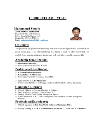 CURRIUCULAM VITAE
Muhammed Shoaib
Aero NauticalTechnician
House No D-40/3 Malir Extension
Colony Karachi Khokhrapar No 2
Contact No: 0092346-2349176
Email: muhammedshoaib444@gmail.com
Objective:
To synchronize my professional knowledge and skills with the organizational requirements to
ensure mutual gains. To do what nobody had done before, to reach out where nobody had ever
reached. Enjoy accepting challenges, learning new skills and utilize my public speaking skills.
Academic Qualification:
 Matriculation (Science)
 Board of Secondary Education Karachi.
Professional Qualification:
 B. Tech (Hons) in Mechanical
 B. Tech (Pass) in Mechanical
 From Indus University recommend from HEC.
 3 year Diploma in D.A.E Mechanical
 From Swedish Institute of Technology Landhi. (Sindh Board of Technical Education).
Computer Literacy:
 6 Month Diploma in Computer Hardware & Software
 Basic & Advance Jet Engine Course (From P.A.F)
 03 Days ISO 9001:2008- Quality Management System
 1 Week Behavioral Skills, Conflict Management and Resolution of Labor Management
Problems
ProfessionalExperience:
 1 Month experience in Dry Dock World Dubai as a Mechanical Fitter.
 Presently working in P.A.F as an Aeronautical Technician (11 years Area of expertise is)
 