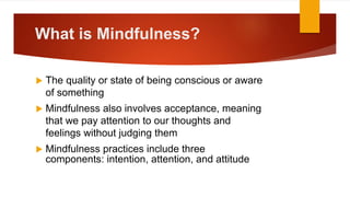 What is Mindfulness?
 The quality or state of being conscious or aware
of something
 Mindfulness also involves acceptance, meaning
that we pay attention to our thoughts and
feelings without judging them
 Mindfulness practices include three
components: intention, attention, and attitude
 