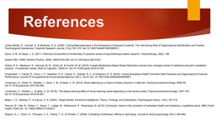 References
Cohen-Meitar, R., Carmeli, A., & Waldman, D. A. (2009). Linking Meaningfulness in the Workplace to Employee Creativity: The Intervening Role of Organizational Identification and Positive
Psychological Experiences. Creativity Research Journal, 21(4), 361-375. doi:10.1080/10400410902969910
Davis, D. M., & Hayes, J. A. (2011). What are the benefits of mindfulness? A practice review of psychotherapy-related research. Psychotherapy, 48(2), 198.
Epstein RM. (1999). Mindful Practice. JAMA. 282(9):833-839. doi:10.1001/jama.282.9.833
Gotink, R. A., Meijboom, R., Vernooij, M. W., Smits, M., & Hunink, M. M. (2016). 8-week Mindfulness Based Stress Reduction induces brain changes similar to traditional long-term meditation
practice - A systematic review. Brain & Cognition, 10832-41. doi:10.1016/j.bandc.2016.07.001
Grossmeier, J., Fabius, R., Flynn, J. P., Noeldner, S. P., Fabius, D., Goetzel, R. Z., & Anderson, D. R. (2016). Linking Workplace Health Promotion Best Practices and Organizational Financial
Performance. Journal Of Occupational & Environmental Medicine, 58(1), 16-23. doi: 10.1097/JOM.0000000000000631
Linnemann, A., Ditzen, B., Strahler, J., Doerr, J. M., & Nater, U. M. (2015). Music listening as a means of stress reduction in daily life. Psychoneuroendocrinology, 6082-90.
doi:10.1016/j.psyneuen.2015.06.008
Linnemann, A., Strahler, J., & Nater, U. M. (2016). The stress-reducing effect of music listening varies depending on the social context. Psychoneuroendocrinology, 7297-105.
doi:10.1016/j.psyneuen.2016.06.003
Mayer, J. D., Salovey, P., & Caruso, D. R. (2004). Target Articles: Emotional Intelligence: Theory, Findings, and Implications. Psychological inquiry, 15(3), 197-215.
Pescud, M., Teal, R., Shilton, T., Slevin, T., Ledger, M., Waterworth, P., Rosenberg, M. (2015). Employers’ views on the promotion of workplace health and wellbeing: a qualitative study. BMC Public
Health, 5:642 doi: 10.1186/s12889-015-2029-2
Shapiro, S. L., Oman, D., Thoresen, C. E., Plante, T. G., & Flinders, T. (2008). Cultivating mindfulness: effects on well‐being. Journal of clinical psychology, 64(7), 840-862.
 
