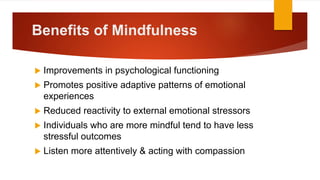 Benefits of Mindfulness
 Improvements in psychological functioning
 Promotes positive adaptive patterns of emotional
experiences
 Reduced reactivity to external emotional stressors
 Individuals who are more mindful tend to have less
stressful outcomes
 Listen more attentively & acting with compassion
 