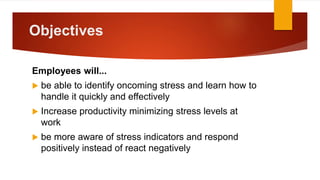 Objectives
Employees will...
 be able to identify oncoming stress and learn how to
handle it quickly and effectively
 Increase productivity minimizing stress levels at
work
 be more aware of stress indicators and respond
positively instead of react negatively
 