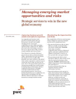 www.pwc.com




                Managing emerging market
                opportunities and risks
                Strategic services to win in the new
                global economy


                Capturing business growth                     Illuminating the Opportunities
November 2012
                amidst intensified competition                and Risks
                As companies and investors seek               The complexities of this new environment
                growth around the globe, they are             call for changes in corporate strategies
                facing more extensive and rapidly             and the tools to implement them:
                changing forms of economic
                                                              • The perceived business risks in many
                competition not only within emerging
                                                                EMs are actually overstated while
                markets (EMs)—defined as the “BRICs”
                                                                the returns understated. Needed:
                plus most other developing countries—
                                                                better data on market
                but by new players from EMs, in third-
                                                                competitiveness and size, rebalanced
                country markets and even at home.
                                                                metrics, and more sophisticated due
                Over the past two decades, EMs have             diligence techniques to expose on-
                grown twice as fast as advanced markets         the- ground risks and opportunities.
                (AMs). And despite the severe downturn
                                                              • The government and other vested
                and anemic recovery in AMs, EMs
                                                                interests in EMs are often closely, if not
                generally were more resilient to the global
                                                                directly, involved in business, often
                crisis and are expected to continue to grow
                                                                opaquely. Needed: identification and
                2 times the rate of AMs over the next 20
                                                                relative importance of local stakeholders
                years, due to the exponential expansion of
                                                                and assessment of
                a burgeoning middle class and the ability
                                                                incentives/disincentives that can
                to leapfrog legacy technologies. Parties—
                                                                engender desired conduct/
                companies and investors, including
                                                                performance by them.
                sovereign wealth funds and other
                governmental interests—who do not             • Financial assistance and a myriad of
                position themselves now to exploit the new      policy interventions from multilateral
                opportunities and mitigate the risks,           development banks and non-traditional
                whether related to inbound or outbound          donors will continue to be a major
                transactions arising from this secular          influence on EMs’ growth and
                transformation of the global marketplace,       government decisions, especially on
                will                                            public procurement and privatization.
                face fundamental, enduring consequences.        Needed: on-the-ground assessment of
                                                                relationship dynamics between
                                                                government and IFI/ donor actions that
                                                                impact opportunities and risks.
 