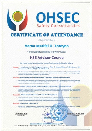 Safety Consultancies
Verna Marifel U. Torayno
i
The course content wos interoctive, practicol and covered the following subjects:
Module | - Introduction to HSE Management System / Roles & Responsibilities of HSE Advisor / Key
Performance Indicator (KPl) / Method Statement
r' Why HSE is lmportont I HSG-65 (POPIEAA) IHSC-48 lElements of HSE Monogement System / HSE Roles ond Responsibilities / Limitotions of HSE
Advisor (Disciplinory Procedure) / LostTime tncidence Rote (LTIR) / Non-LostTime lncidence Rote (Non-LTIR) / Severity Rote / Leoding ond Logging
lndicdtors / HsE Stotisticol Report / Knowledqe on safe Work Procedure
Hazard ldentification / Risk Assessment & Job Safety Analysis / Safety Inspection
/ How to Conduct Hozord ldentifcotion (HMID) / How to conduct Effective Risk Assessment (RA) & Job Sofety Anolysis (JSA)l Practicol Session on RA
&JSA involving Risk Assessment Roting (Probobility ond Seveity) / Applicotion of lnherent Risk ond Residuol Risk / How to conduct Effective Sofety
lnspection with applicdble recommendotion dnd oppropriote rectification
, Incident (Accident & Near Miss) lnvestigation and Reporting / Root Cause Analysis
J lmporto nce of. lncident I nvestigotion / How to conduct o n effective I ncident lnvestigotion & Reporting I ldentificotion of Unsofe Behovior ond Unsofe
Condition/ldentificotionofDirectcouse,ContributoryFactors/Howtoconductoneffective RootCouseAnolysisusinqS-WHYMethodologyand
I sh i kowo Diogro m (F ish-bone diog rd m ).
Module lV - Details of Method Statement / Construction Safety (Part-U
/ Construction Site Sofety / Permlt to Work System / Proper use ond mqintenonce of Persondl Protective Eqiipment / Working ot Heiqhts (Personol
Fdll Arrest System, Edge Protection, Life-line, Lodder, Scoffolding, Mobile Elevated working Plotform, Excovdtion ond Trenching, Hond & Power
Tools, Electrical Sofety, Welding Safety, Chemicol Sofety, Dongerous Substonces dnd Fldmmoble Moteilols.
Module V - Construction Safety (Part-2)
r' Principles ot' 5s I Wolking Workinq Surfoce I Mondging People I Emergency Fire I Cldsses of Fire I Principles
ofHedtTronsfer I Fire Fighting system & Risk Reduction I Fire
osc/HsEA/o119/1s
Certificate No.
issued by KHDA
Tel# 04 2734073 PO Box 25L9!3 #303 Bin Sougat Blg. Salahuddin Road Deira, Dubai, UAE wwW:ohsei.com
 
