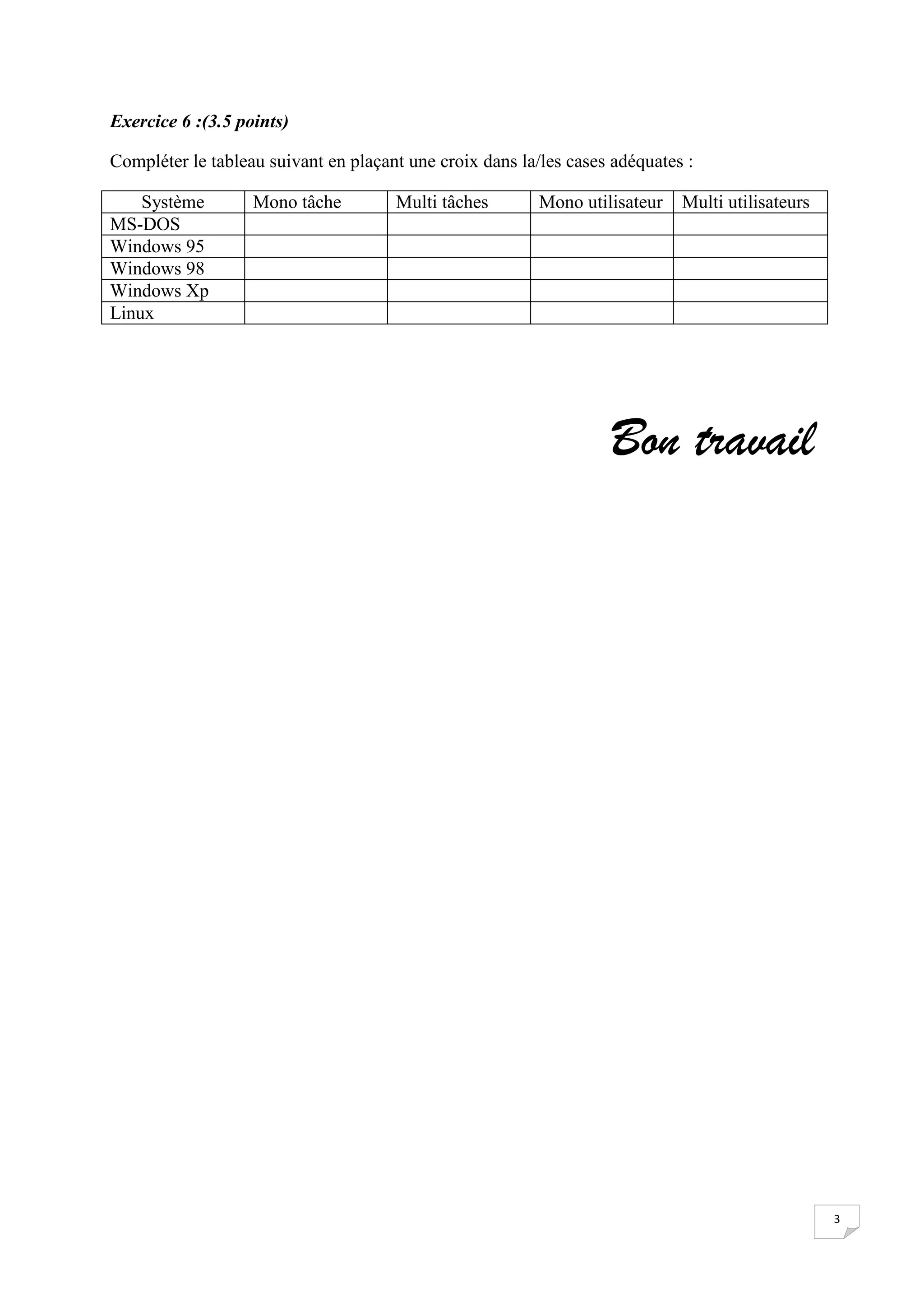 Exercice 6 :(3.5 points)

Compléter le tableau suivant en plaçant une croix dans la/les cases adéquates :

    Système        Mono tâche         Multi tâches        Mono utilisateur   Multi utilisateurs
MS-DOS
Windows 95
Windows 98
Windows Xp
Linux




                                                                   Bon travail




                                                                                                  3
 