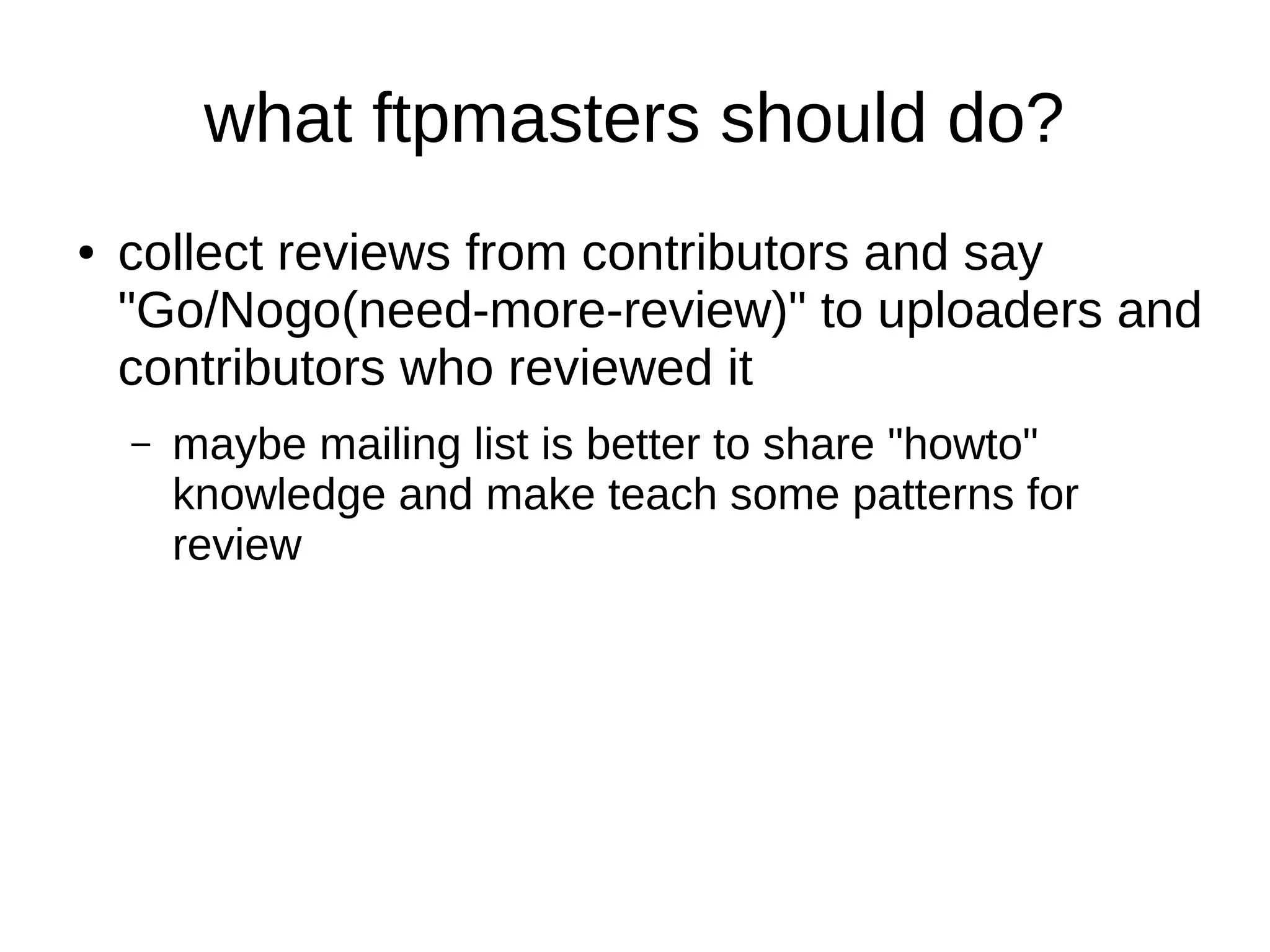 what ftpmasters should do? 
● collect reviews from contributors and say 
"Go/Nogo(need-more-review)" to uploaders and 
contributors who reviewed it 
– maybe mailing list is better to share "howto" 
knowledge and make teach some patterns for 
review 
 