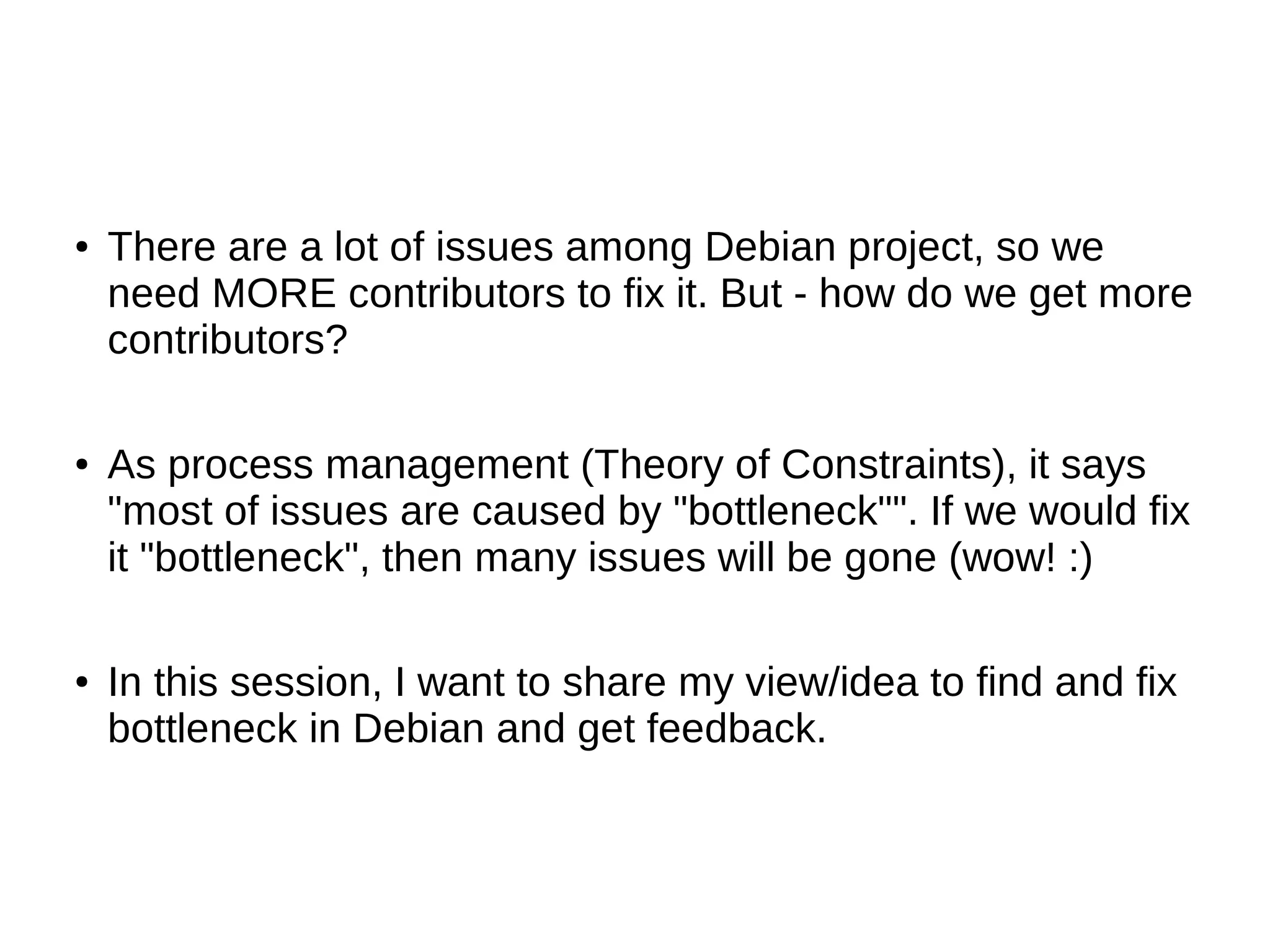 ● There are a lot of issues among Debian project, so we 
need MORE contributors to fix it. But - how do we get more 
contributors? 
● As process management (Theory of Constraints), it says 
"most of issues are caused by "bottleneck"". If we would fix 
it "bottleneck", then many issues will be gone (wow! :) 
● In this session, I want to share my view/idea to find and fix 
bottleneck in Debian and get feedback. 
 