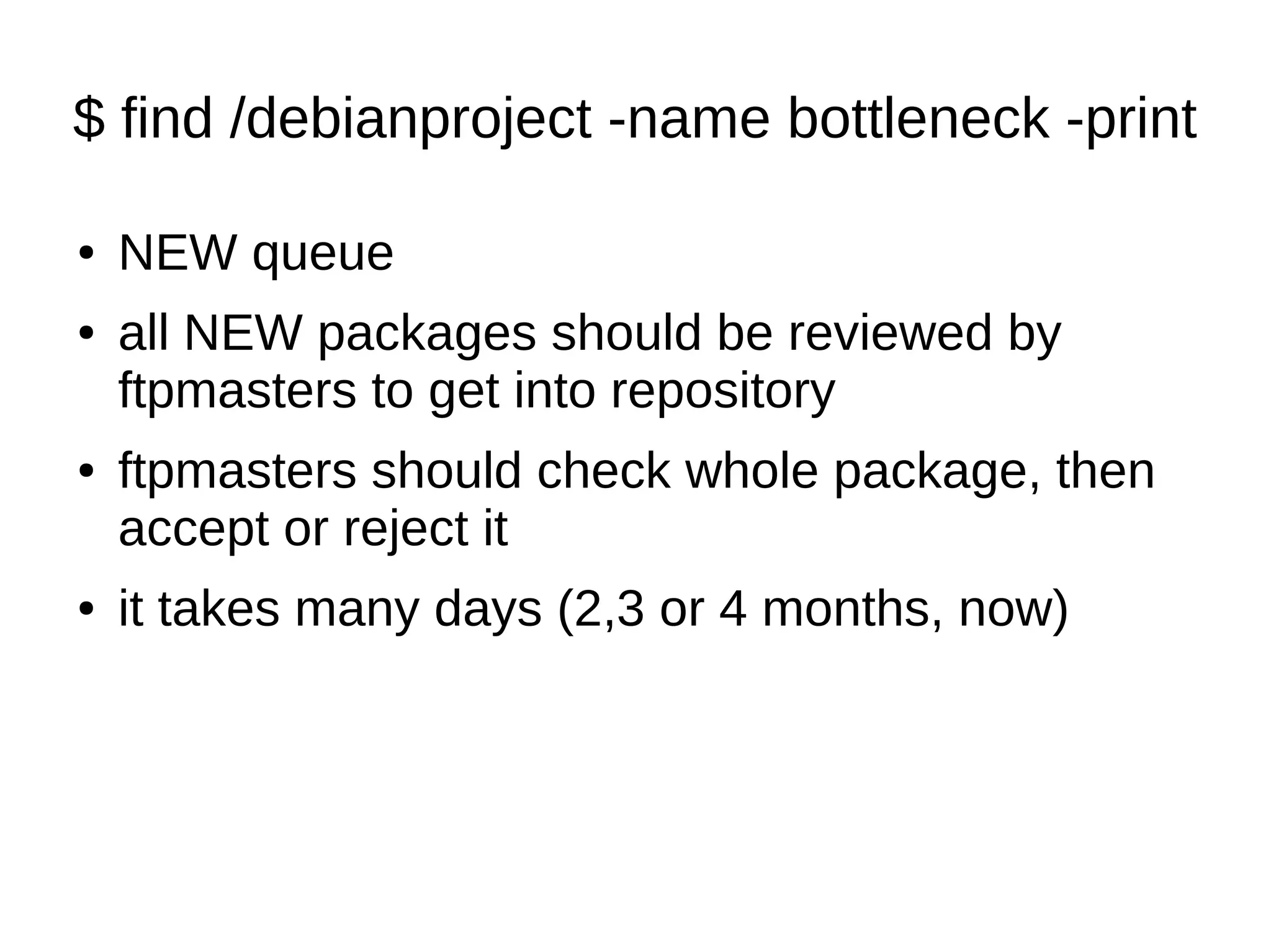 $ find /debianproject -name bottleneck -print 
● NEW queue 
● all NEW packages should be reviewed by 
ftpmasters to get into repository 
● ftpmasters should check whole package, then 
accept or reject it 
● it takes many days (2,3 or 4 months, now) 
 