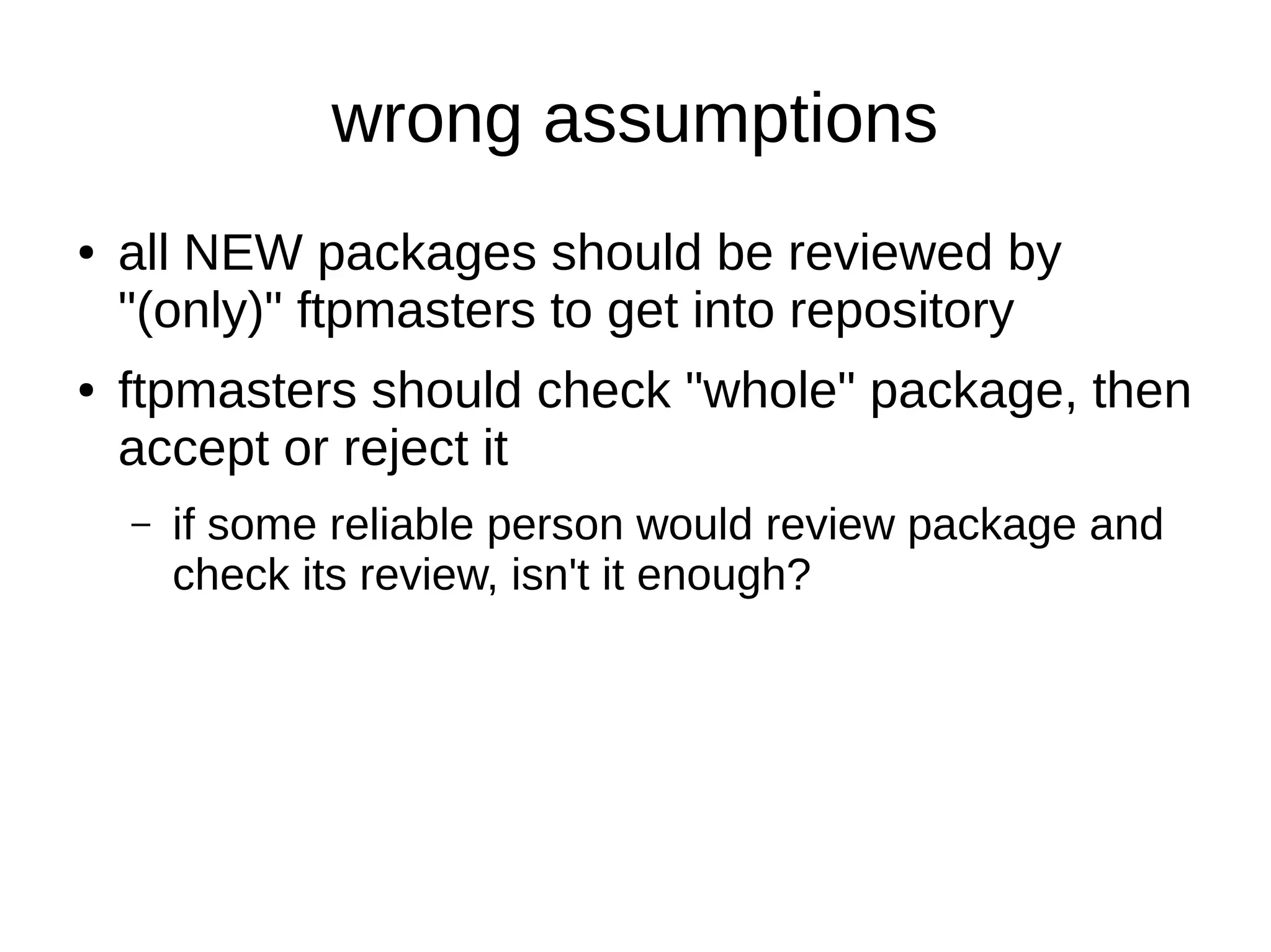 wrong assumptions 
● all NEW packages should be reviewed by 
"(only)" ftpmasters to get into repository 
● ftpmasters should check "whole" package, then 
accept or reject it 
– if some reliable person would review package and 
check its review, isn't it enough? 
 