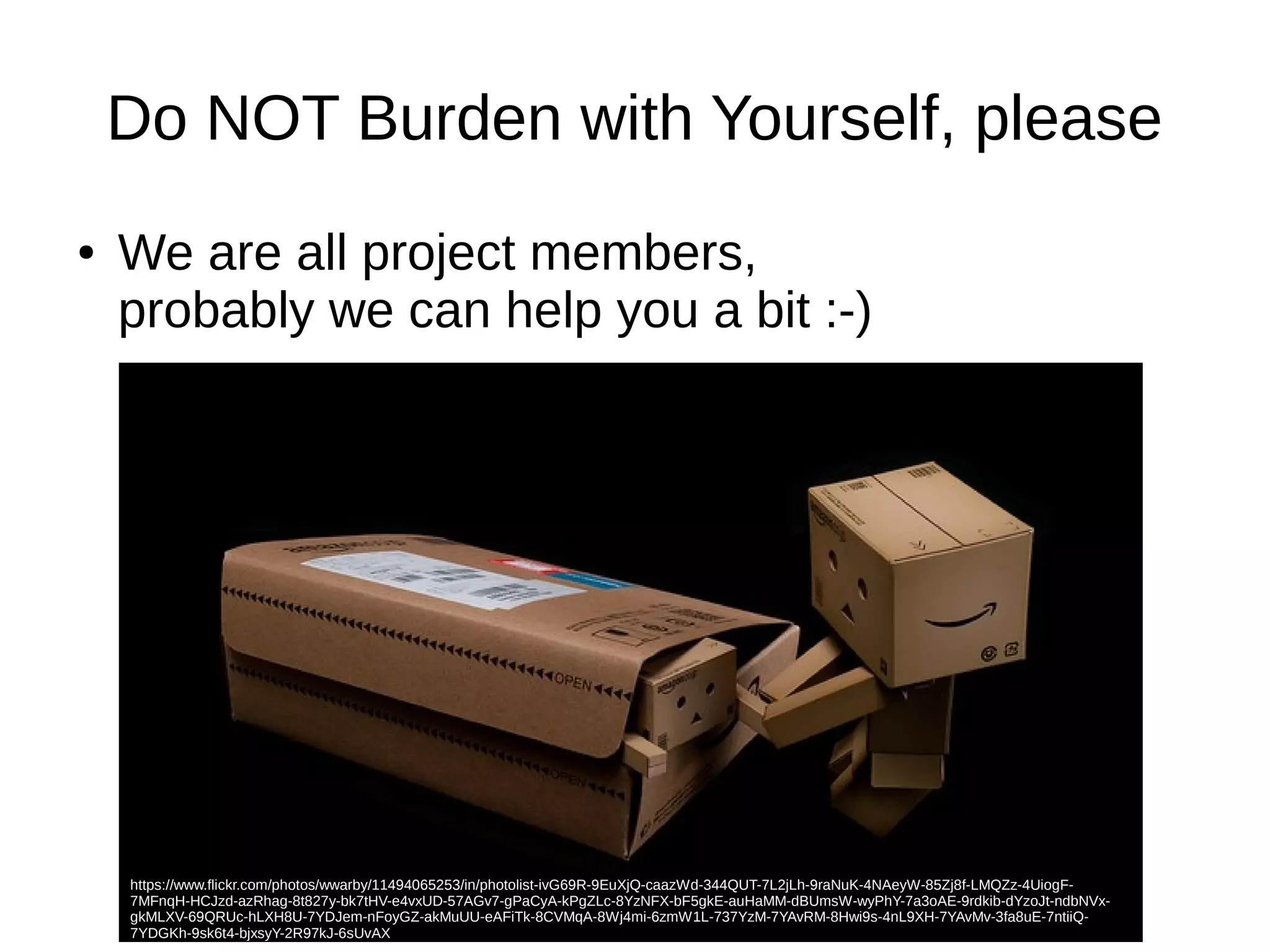 Do NOT Burden with Yourself, please 
● We are all project members, 
probably we can help you a bit :-) 
https://www.flickr.com/photos/wwarby/11494065253/in/photolist-ivG69R-9EuXjQ-caazWd-344QUT-7L2jLh-9raNuK-4NAeyW-85Zj8f-LMQZz-4UiogF- 
7MFnqH-HCJzd-azRhag-8t827y-bk7tHV-e4vxUD-57AGv7-gPaCyA-kPgZLc-8YzNFX-bF5gkE-auHaMM-dBUmsW-wyPhY-7a3oAE-9rdkib-dYzoJt-ndbNVx-gkMLXV- 
69QRUc-hLXH8U-7YDJem-nFoyGZ-akMuUU-eAFiTk-8CVMqA-8Wj4mi-6zmW1L-737YzM-7YAvRM-8Hwi9s-4nL9XH-7YAvMv-3fa8uE-7ntiiQ- 
7YDGKh-9sk6t4-bjxsyY-2R97kJ-6sUvAX 
 